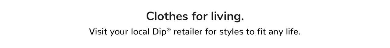 Clothes for living. Visit your local Dip retailer for styles to fit any life.